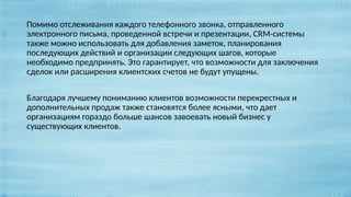Помимо отслеживания каждого телефонного звонка, отправленного
электронного письма, проведенной встречи и презентации, CRM-системы
также можно использовать для добавления заметок, планирования
последующих действий и организации следующих шагов, которые
необходимо предпринять. Это гарантирует, что возможности для заключения
сделок или расширения клиентских счетов не будут упущены.
Благодаря лучшему пониманию клиентов возможности перекрестных и
дополнительных продаж также становятся более ясными, что дает
организациям гораздо больше шансов завоевать новый бизнес у
существующих клиентов.
 