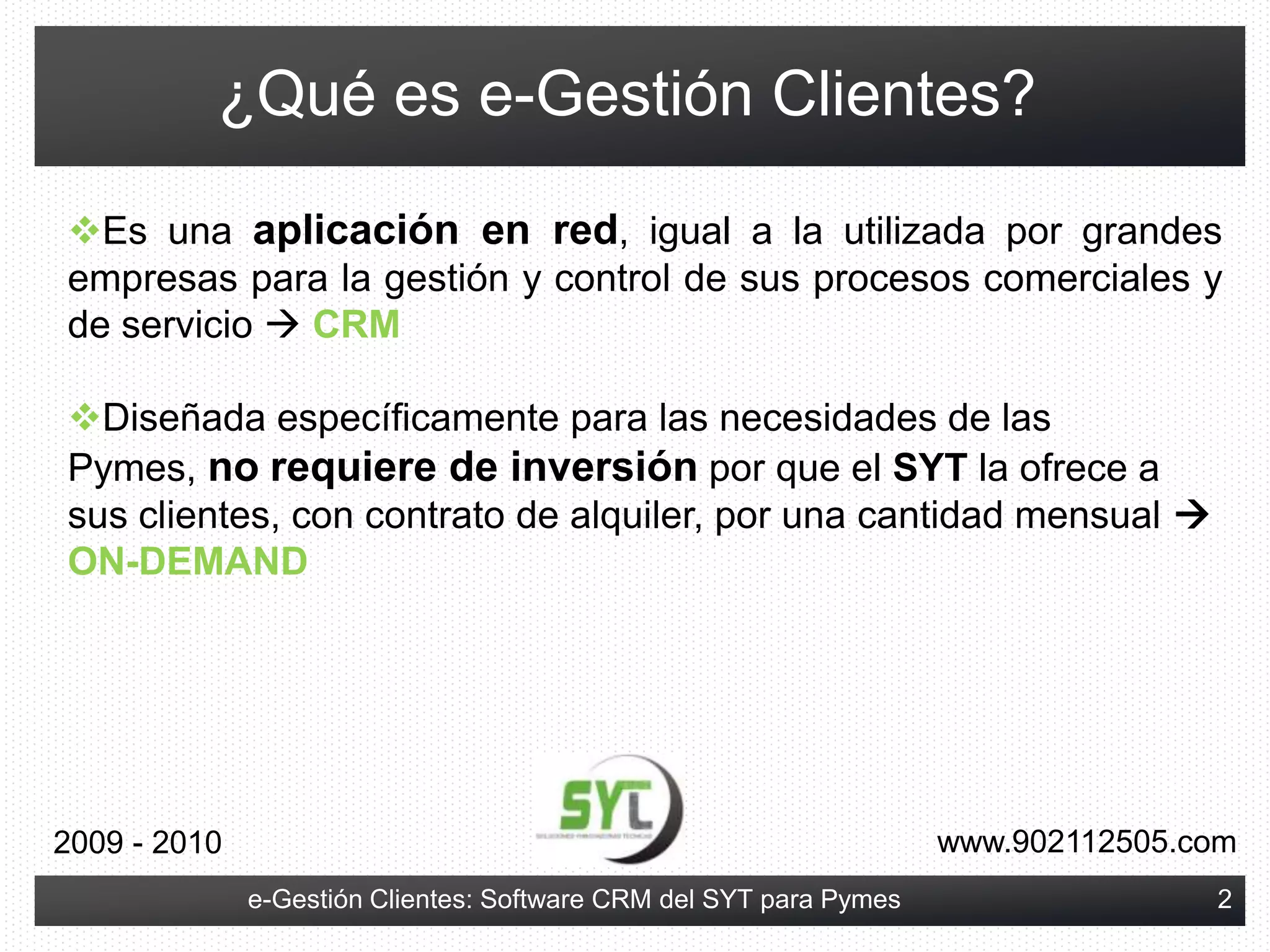 ¿Qué es e-Gestión Clientes?Es una aplicación en red, igual a la utilizada por grandes empresas para la gestión y control de sus procesos comerciales y de servicio CRM
