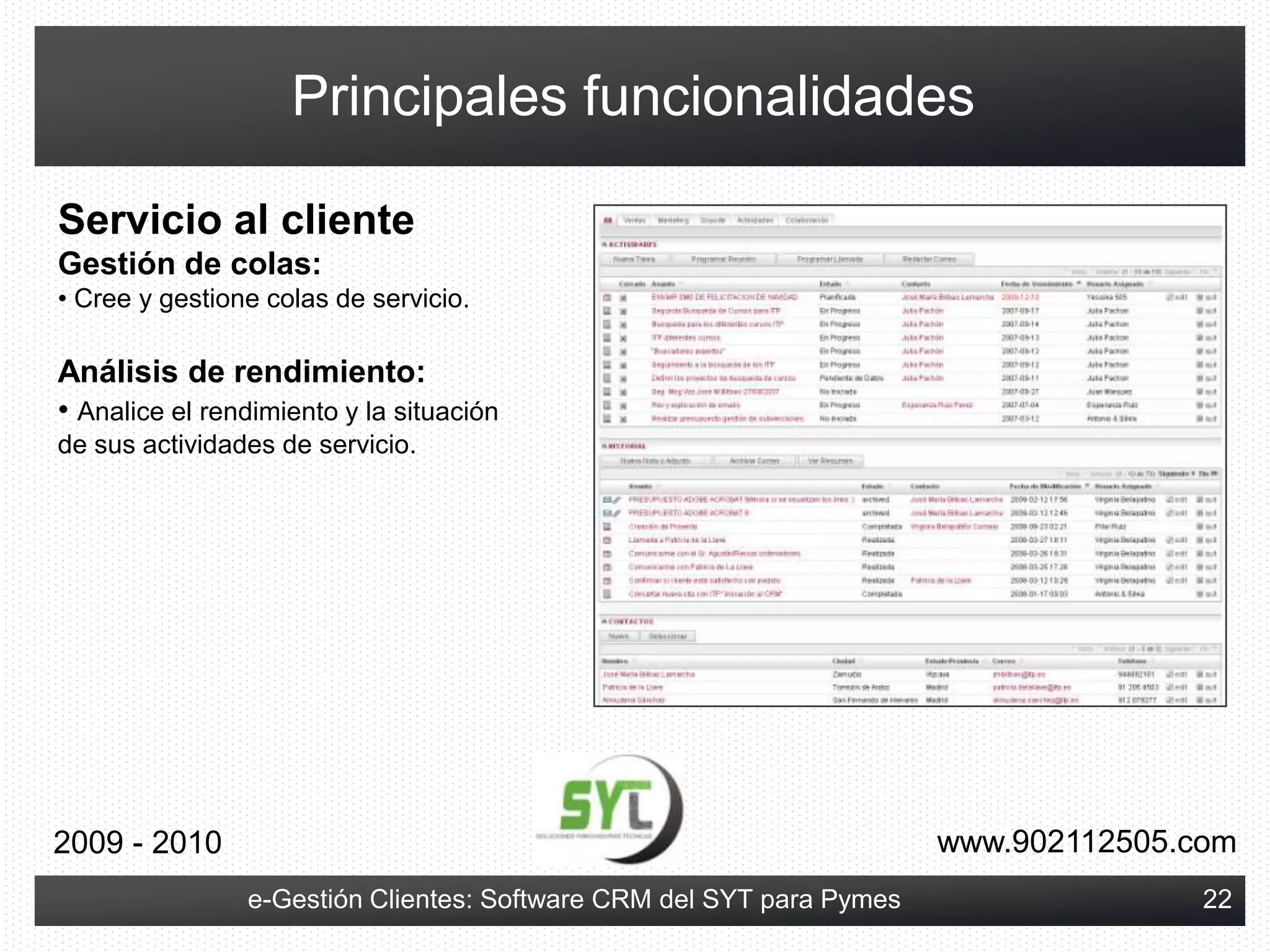 Gestionar toda la información del proceso de pre-venta y post-venta, que normalmente no puedo reflejar en mi ERP o software de gestión.El objetivo es que las compañías sean capaces de compartir información de forma eficiente, analizar el estado de su negocio, conseguir una mayor fidelización de sus clientes y ganar una ventaja competitiva; administrando con mayor efectividad las relaciones con sus clientes y partners en todas las facetas de su negocio.www.902112505.com2009 - 20106e-Gestión Clientes: Software CRM del SYT para Pymes
