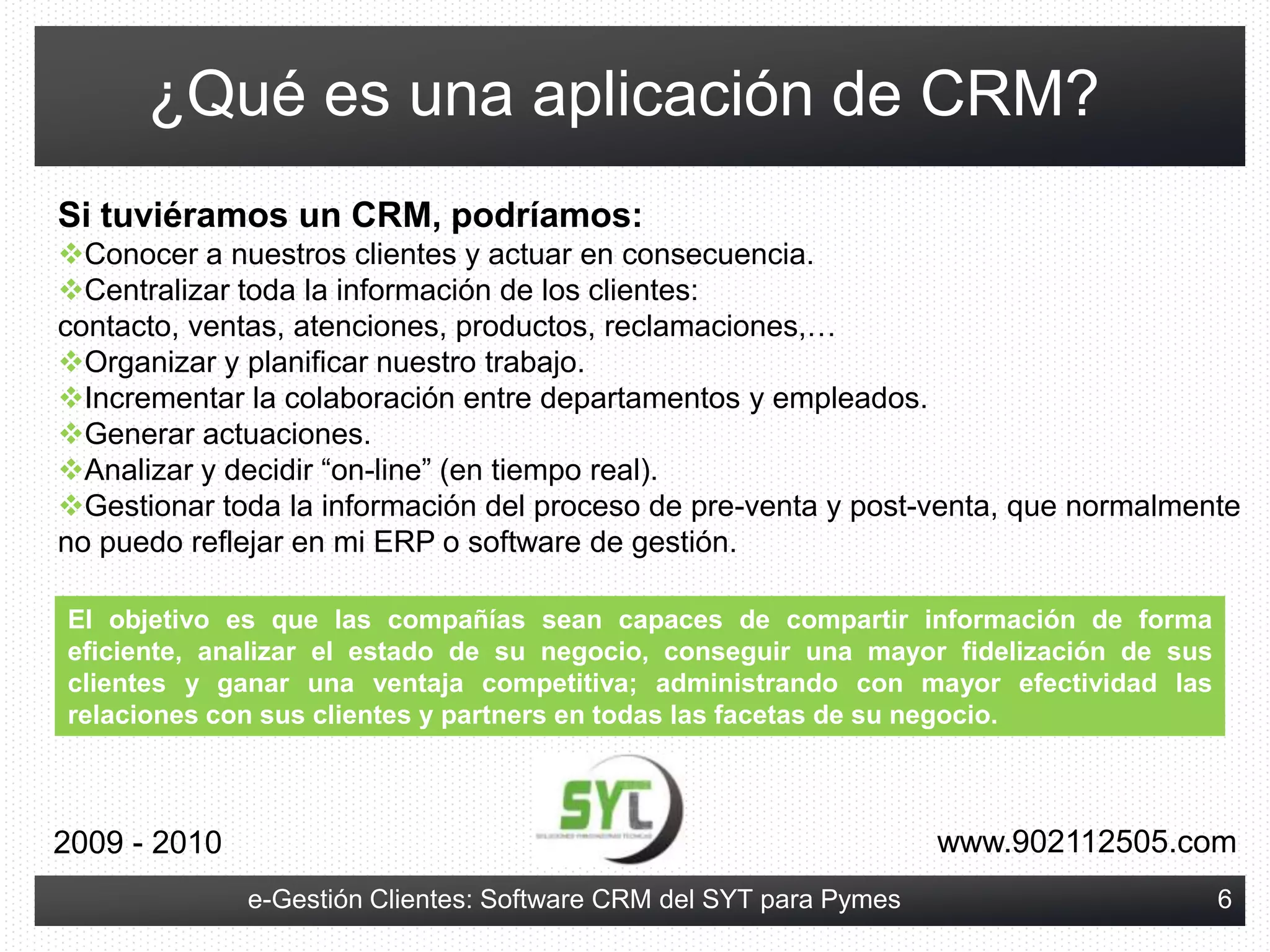 Los programas de CRM (como e-Gestión Clientes) permiten almacenar, gestionar y explotar toda la información relativa a las interacciones que se producen dentro de la empresa con los clientes de la misma.www.902112505.com2009 - 20103e-Gestión Clientes: Software CRM del SYT para Pymes