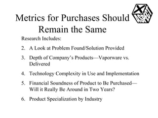 Metrics for Purchases Should Remain the Same Research Includes: A Look at Problem Found/Solution Provided Depth of Company’s Products—Vaporware vs. Delivered  Technology Complexity in Use and Implementation Financial Soundness of Product to Be Purchased—Will it Really Be Around in Two Years? Product Specialization by Industry 