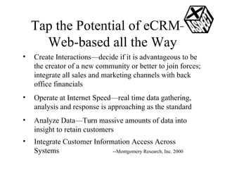 Tap the Potential of eCRM—Web-based all the Way Create Interactions—decide if it is advantageous to be the creator of a new community or better to join forces; integrate all sales and marketing channels with back office financials Operate at Internet Speed—real time data gathering, analysis and response is approaching as the standard Analyze Data—Turn massive amounts of data into insight to retain customers Integrate Customer Information Access Across Systems --Montgomery Research, Inc. 2000 
