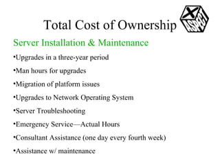 Total Cost of Ownership Server Installation & Maintenance Upgrades in a three-year period Man hours for upgrades Migration of platform issues Upgrades to Network Operating System Server Troubleshooting Emergency Service—Actual Hours Consultant Assistance (one day every fourth week) Assistance w/ maintenance 