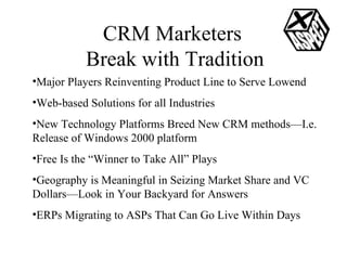CRM Marketers  Break with Tradition Major Players Reinventing Product Line to Serve Lowend Web-based Solutions for all Industries  New Technology Platforms Breed New CRM methods—I.e. Release of Windows 2000 platform Free Is the “Winner to Take All” Plays Geography is Meaningful in Seizing Market Share and VC Dollars—Look in Your Backyard for Answers ERPs Migrating to ASPs That Can Go Live Within Days 