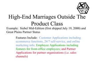 High-End Marriages Outside The Product Class Example:  Siebel Mid-Edition (first shipped July 19, 2000) and Great Plains Partner Status Features Include:  Customer Applications including ecommerce functions, 24/7 self-service, and online marketing info;   Employee Applications including features for front-office employees;  and Partner Applications for partner organizations (i.e. sales channels) 