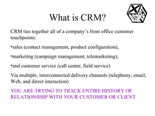 What is CRM? CRM ties together all of a company’s front office customer touchpoints: sales (contact management, product configuration),  marketing (campaign management, telemarketing),  and customer service (call center, field service) Via multiple, interconnected delivery channels (telephony, email, Web, and direct interaction) YOU ARE TRYING TO TRACK ENTIRE HISTORY OF RELATIONSHIP WITH YOUR CUSTOMER OR CLIENT 