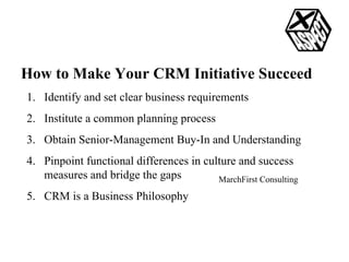 How to Make Your CRM Initiative Succeed Identify and set clear business requirements Institute a common planning process Obtain Senior-Management Buy-In and Understanding Pinpoint functional differences in culture and success measures and bridge the gaps CRM is a Business Philosophy MarchFirst Consulting 