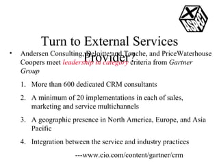 Turn to External Services Provider? Andersen Consulting, Deloitte and Touche, and PriceWaterhouse Coopers meet  leadership in category  criteria from  Gartner Group More than 600 dedicated CRM consultants A minimum of 20 implementations in each of sales, marketing and service multichannels  A geographic presence in North America, Europe, and Asia Pacific Integration between the service and industry practices ---www.cio.com/content/gartner/crm 