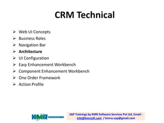 CRM Technical










Web UI Concepts
Business Roles
Navigation Bar
Architecture
UI Configuration
Easy Enhancement Workbench
Component Enhancement Workbench
One Order Framework
Action Profile

SAP Trainings by KMR Software Services Pvt Ltd. Email :
info@kmrsoft.com / kmrss.sap@gmail.com

 