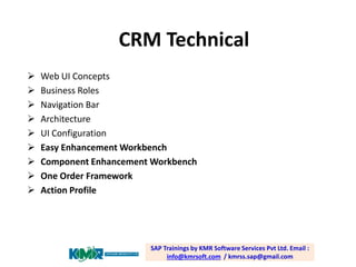 CRM Technical










Web UI Concepts
Business Roles
Navigation Bar
Architecture
UI Configuration
Easy Enhancement Workbench
Component Enhancement Workbench
One Order Framework
Action Profile

SAP Trainings by KMR Software Services Pvt Ltd. Email :
info@kmrsoft.com / kmrss.sap@gmail.com

 