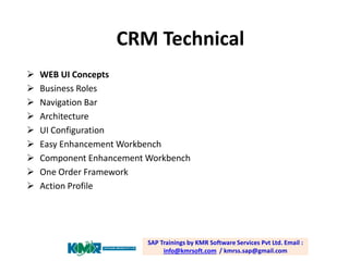 CRM Technical










WEB UI Concepts
Business Roles
Navigation Bar
Architecture
UI Configuration
Easy Enhancement Workbench
Component Enhancement Workbench
One Order Framework
Action Profile

SAP Trainings by KMR Software Services Pvt Ltd. Email :
info@kmrsoft.com / kmrss.sap@gmail.com

 