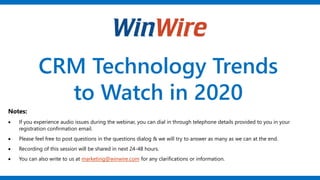 CRM Technology Trends
to Watch in 2020
Notes:
• If you experience audio issues during the webinar, you can dial in through telephone details provided to you in your
registration confirmation email.
• Please feel free to post questions in the questions dialog & we will try to answer as many as we can at the end.
• Recording of this session will be shared in next 24-48 hours.
• You can also write to us at marketing@winwire.com for any clarifications or information.
 