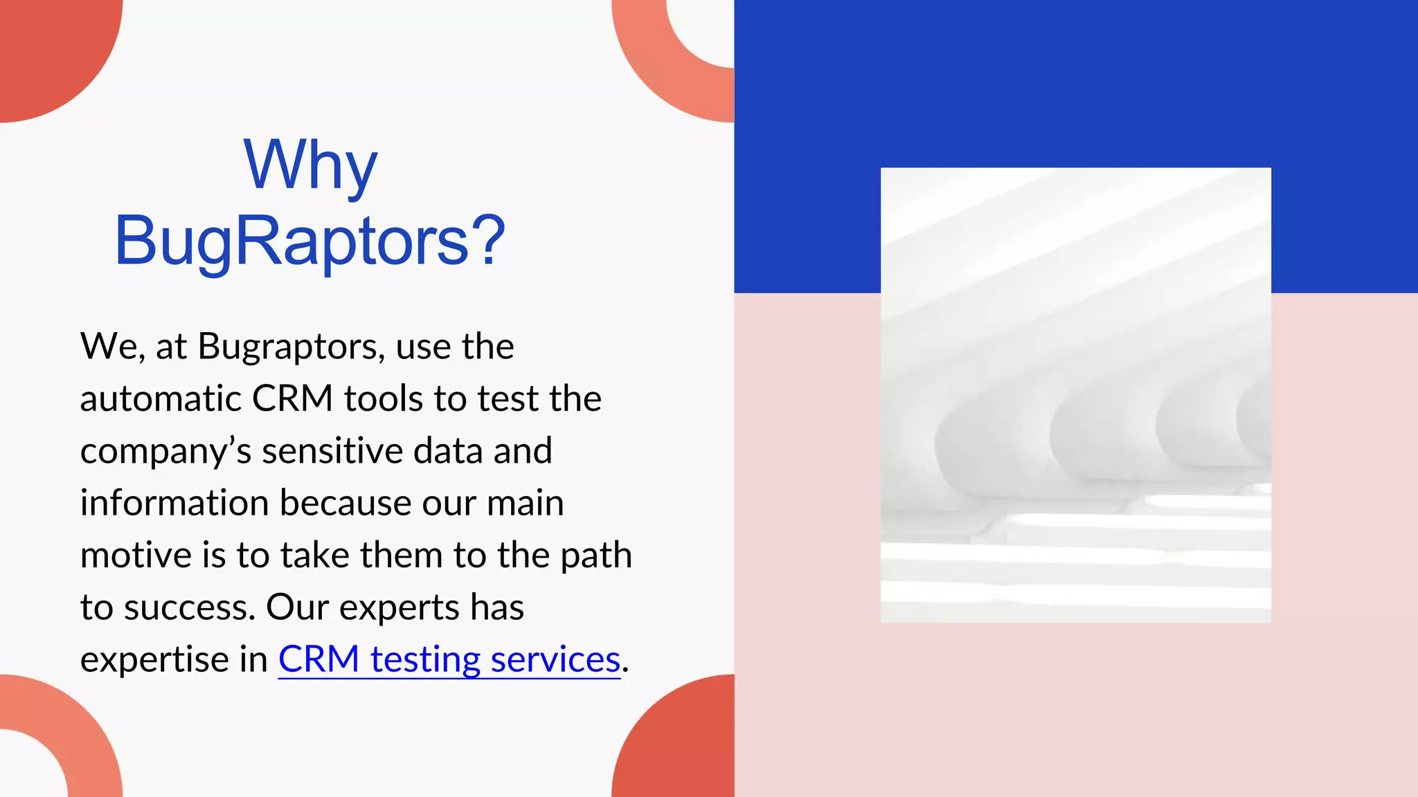 Why
BugRaptors?
We, at Bugraptors, use the
automatic CRM tools to test the
company’s sensitive data and
information because our main
motive is to take them to the path
to success. Our experts has
expertise in CRM testing services.
 