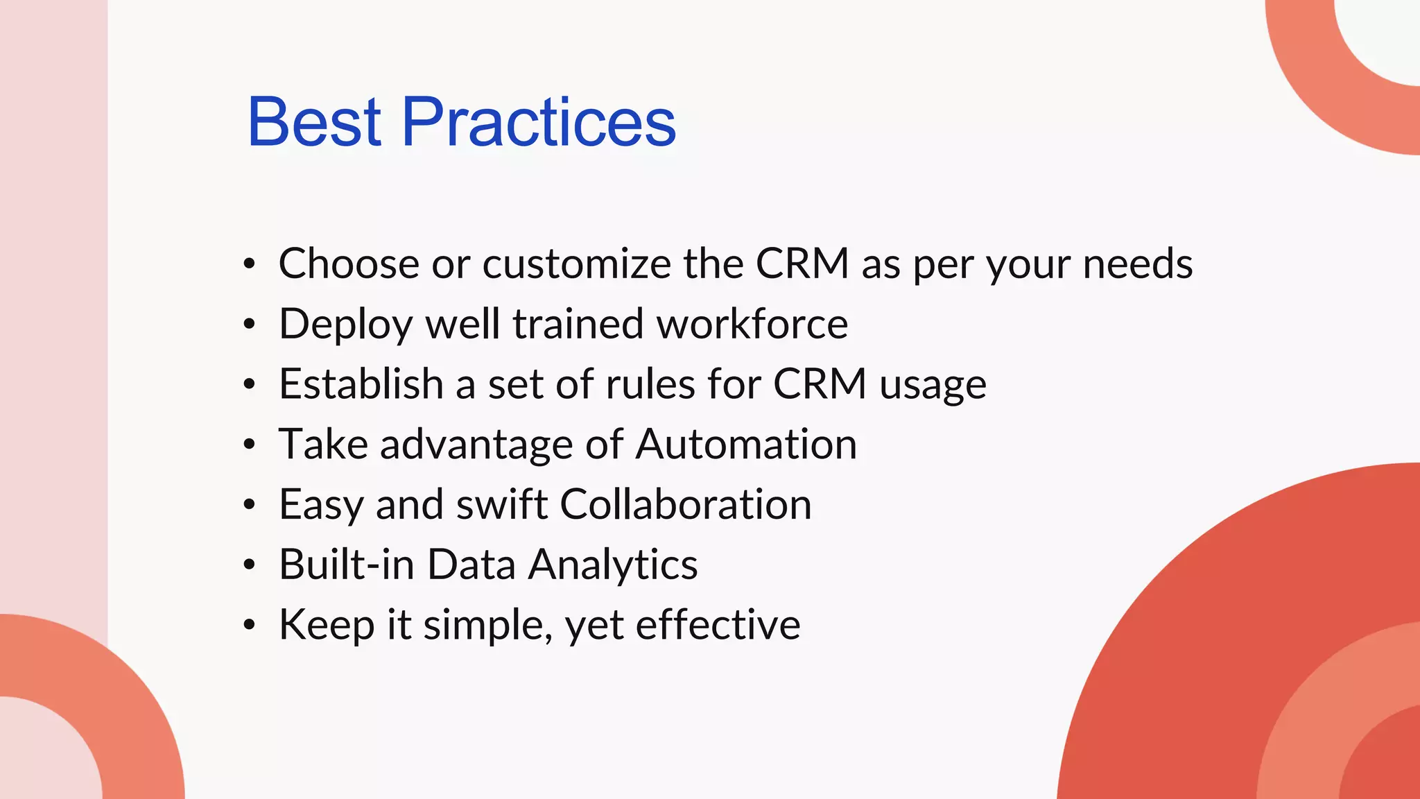 Best Practices
• Choose or customize the CRM as per your needs
• Deploy well trained workforce
• Establish a set of rules for CRM usage
• Take advantage of Automation
• Easy and swift Collaboration
• Built-in Data Analytics
• Keep it simple, yet effective
 