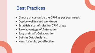 Best Practices
• Choose or customize the CRM as per your needs
• Deploy well trained workforce
• Establish a set of rules for CRM usage
• Take advantage of Automation
• Easy and swift Collaboration
• Built-in Data Analytics
• Keep it simple, yet effective
 