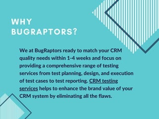 We at BugRaptors ready to match your CRM
quality needs within 1-4 weeks and focus on
providing a comprehensive range of testing
services from test planning, design, and execution
of test cases to test reporting. CRM testing
services helps to enhance the brand value of your
CRM system by eliminating all the flaws.
WHY
BUGRAPTORS?
 
