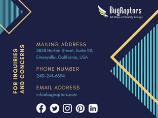 M A I L I N G A D D R E S S
P H O N E N U M B E R
E M A I L A D D R E S S
5858 Horton Street, Suite 101,
Emeryville, California, USA
240-241-6894
info@bugraptors.com
F
O
R
I
N
Q
U
I
R
I
E
S
A
N
D
C
O
N
C
E
R
N
S
 