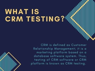 C R M i s d e f i n e d a s C u s t o m e r
R e l a t i o n s h i p M a n a g e m e n t ; i t i s a
m a r k e t i n g p l a t f o r m b a s e d o n a
d a t a b a s e s o f t w a r e s y s t e m . T h u s ,
t e s t i n g o f C R M s o f t w a r e o r C R M
p l a t f o r m i s k n o w n a s C R M t e s t i n g .
WHAT IS
CRM TESTING?
 