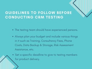 Always plan your budget and include various things
in it such as Training, Consultancy Fees, Phone
Costs, Data Backup & Storage, Risk Assessment
Assistance, etc.
GUIDELINES TO FOLLOW BEFORE
CONDUCTING CRM TESTING
The testing team should have experienced persons.
Set a specific deadline to give to testing members
for product delivery.
 