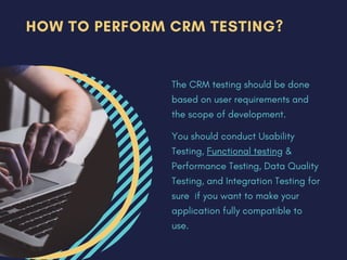 HOW TO PERFORM CRM TESTING?
The CRM testing should be done
based on user requirements and
the scope of development.
You should conduct Usability
Testing, Functional testing &
Performance Testing, Data Quality
Testing, and Integration Testing for
sure if you want to make your
application fully compatible to
use.
 