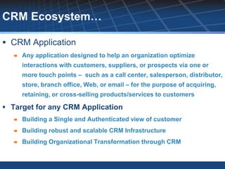 CRM Ecosystem…

 CRM Application
      Any application designed to help an organization optimize
       interactions with customers, suppliers, or prospects via one or
       more touch points – such as a call center, salesperson, distributor,
       store, branch office, Web, or email – for the purpose of acquiring,
       retaining, or cross-selling products/services to customers

 Target for any CRM Application
      Building a Single and Authenticated view of customer
      Building robust and scalable CRM Infrastructure
      Building Organizational Transformation through CRM
 