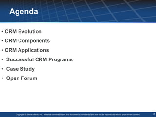 Agenda

• CRM Evolution
• CRM Components
• CRM Applications
• Successful CRM Programs
• Case Study
• Open Forum




     Copyright © Sierra Atlantic, Inc. Material contained within this document is confidential and may not be reproduced without prior written consent.   2
 