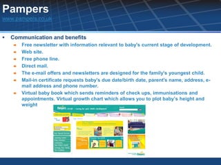Pampers
www.pampers.co.uk


   Communication and benefits
       Free newsletter with information relevant to baby's current stage of development.
       Web site.
       Free phone line.
       Direct mail.
       The e-mail offers and newsletters are designed for the family's youngest child.
       Mail-in certificate requests baby's due date/birth date, parent's name, address, e-
        mail address and phone number.
       Virtual baby book which sends reminders of check ups, immunisations and
        appointments. Virtual growth chart which allows you to plot baby’s height and
        weight
 