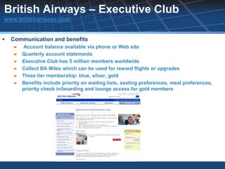 British Airways – Executive Club
www.britishairways.com


   Communication and benefits
       Account balance available via phone or Web site
       Quarterly account statements
       Executive Club has 5 million members worldwide
       Collect BA Miles which can be used for reward flights or upgrades
       Three tier membership: blue, silver, gold
       Benefits include priority on waiting lists, seating preferences, meal preferences,
        priority check in/boarding and lounge access for gold members
 