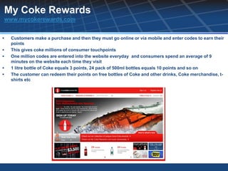 My Coke Rewards
www.mycokerewards.com


   Customers make a purchase and then they must go online or via mobile and enter codes to earn their
    points
   This gives coke millions of consumer touchpoints
   One million codes are entered into the website everyday and consumers spend an average of 9
    minutes on the website each time they visit
   1 litre bottle of Coke equals 3 points, 24 pack of 500ml bottles equals 10 points and so on
   The customer can redeem their points on free bottles of Coke and other drinks, Coke merchandise, t-
    shirts etc
 