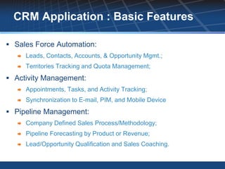 CRM Application : Basic Features

 Sales Force Automation:
      Leads, Contacts, Accounts, & Opportunity Mgmt.;
      Territories Tracking and Quota Management;
 Activity Management:
      Appointments, Tasks, and Activity Tracking;
      Synchronization to E-mail, PIM, and Mobile Device
 Pipeline Management:
      Company Defined Sales Process/Methodology;
      Pipeline Forecasting by Product or Revenue;
      Lead/Opportunity Qualification and Sales Coaching.
 