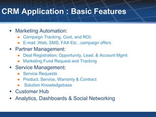 CRM Application : Basic Features

  Marketing Automation:
       Campaign Tracking, Cost, and ROI;
       E-mail ,Web, SMS, FAX Etc ..campaign offers
  Partner Management:
       Deal Registration; Opportunity, Lead, & Account Mgmt.
       Marketing Fund Request and Tracking
  Service Management:
       Service Requests
       Product, Service, Warranty & Contract
       Solution Knowledgebase
  Customer Hub
  Analytics, Dashboards & Social Networking
 