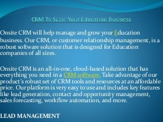 Onsite CRM will help manage and grow your Education
business. Our CRM, or customer relationship management, is a
robust software solution that is designed for Education
companies of all sizes.
Onsite CRM is an all-in-one, cloud-based solution that has
everything you need in a CRM software. Take advantage of our
product’s robust set of CRM tools and resources at an affordable
price. Our platform is very easy to use and includes key features
like lead generation, contact and opportunity management,
sales forecasting, workflow automation, and more.
LEAD MANAGEMENT
 