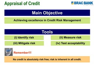 Appraisal of Credit
Main Objective
Achieving excellence in Credit Risk Management
Remember!!!
No credit is absolutely risk free; risk is inherent in all credit.
Tools
(i) Identify risk (ii) Measure risk
(iii) Mitigate risk (iv) Test acceptability
 