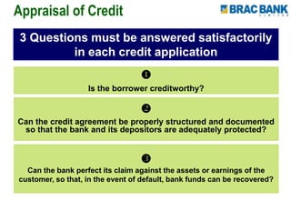 
Is the borrower creditworthy?
3 Questions must be answered satisfactorily
in each credit application

Can the credit agreement be properly structured and documented
so that the bank and its depositors are adequately protected?

Can the bank perfect its claim against the assets or earnings of the
customer, so that, in the event of default, bank funds can be recovered?
Appraisal of Credit
 