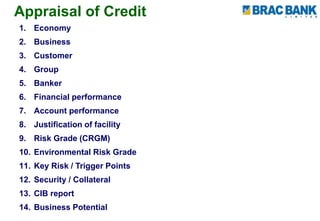 Appraisal of Credit
1. Economy
2. Business
3. Customer
4. Group
5. Banker
6. Financial performance
7. Account performance
8. Justification of facility
9. Risk Grade (CRGM)
10. Environmental Risk Grade
11. Key Risk / Trigger Points
12. Security / Collateral
13. CIB report
14. Business Potential
 