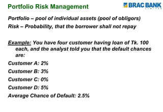Portfolio Risk Management
Portfolio – pool of individual assets (pool of obligors)
Risk – Probability, that the borrower shall not repay
Example: You have four customer having loan of Tk. 100
each, and the analyst told you that the default chances
are:
Customer A: 2%
Customer B: 3%
Customer C: 0%
Customer D: 5%
Average Chance of Default: 2.5%
 
