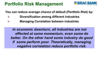 Portfolio Risk Management
You can reduce average chance of default (Portfolio Risk) by:
 Diversification among different industries
 Managing Correlation between industries
In economic downturn, all industries are not
effected at same momentum, even some do
better. On the other hand some industry do good
if some perform poor. Theoretically, managing
negative correlation reduce portfolio risk.
 