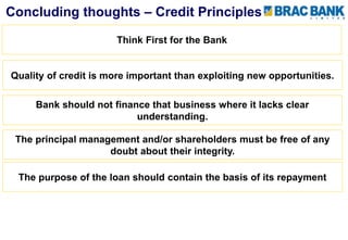 Quality of credit is more important than exploiting new opportunities.
The principal management and/or shareholders must be free of any
doubt about their integrity.
The purpose of the loan should contain the basis of its repayment
Concluding thoughts – Credit Principles
Think First for the Bank
Bank should not finance that business where it lacks clear
understanding.
 