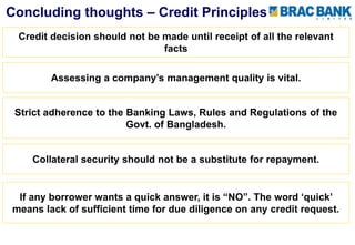 Strict adherence to the Banking Laws, Rules and Regulations of the
Govt. of Bangladesh.
Collateral security should not be a substitute for repayment.
If any borrower wants a quick answer, it is “NO”. The word ‘quick’
means lack of sufficient time for due diligence on any credit request.
Concluding thoughts – Credit Principles
Credit decision should not be made until receipt of all the relevant
facts
Assessing a company’s management quality is vital.
 