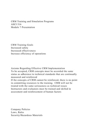 CRM Training and Simulation Programs
ASCI 516
Module 7 Presentation
CRM Training Goals
Increased safety
Increased effectiveness
Increase efficiency of operations
Axioms Regarding Effective CRM Implementation
To be accepted, CRM concepts must be accorded the same
status as adherence to technical standards that are continually
measured and reinforced
If the concepts of CRM cannot be reinforced, there is no point
in committing resources to the training. CRM will not be
treated with the same seriousness as technical issues
Instructors and evaluators must be trained and skilled in
assessment and reinforcement of human factors
Company Policies
Laws, Rules
Security/Hazardous Materials
 