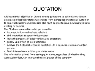 QUOTATION 
A fundamental objective of CRM is issuing quotations to business relations in 
anticipation that their status will change from a prospect or potential customer 
to an actual customer. Salespeople also must be able to issue new quotations to 
existing customers. 
The CRM module enables sales personnel to: 
• Issue quotations to business relations 
• Link quotations to opportunity records 
• Track the progress of opportunities and quotations 
• Follow up on won or lost quotations 
• Analyze the historical record of quotations to a business relation or contact 
person 
• Track internal competitive quote information 
The information gained from issuing quotations, regardless of whether they 
were won or lost, can improve the sales power of the company 
27 
 