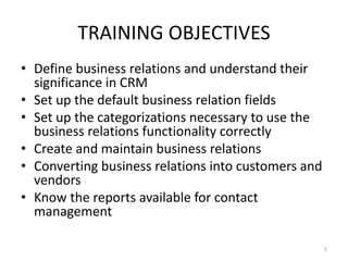 TRAINING OBJECTIVES 
• Define business relations and understand their 
significance in CRM 
• Set up the default business relation fields 
• Set up the categorizations necessary to use the 
business relations functionality correctly 
• Create and maintain business relations 
• Converting business relations into customers and 
vendors 
• Know the reports available for contact 
management 
5 
 