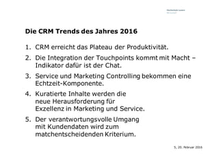 Die CRM Trends des Jahres 2016
1. CRM erreicht das Plateau der Produktivität.
2. Die Integration der Touchpoints kommt mit Macht –
Indikator dafür ist der Chat.
3. Service und Marketing Controlling bekommen eine
Echtzeit-Komponente.
4. Kuratierte Inhalte werden die
neue Herausforderung für
Exzellenz in Marketing und Service.
5. Der verantwortungsvolle Umgang
mit Kundendaten wird zum
matchentscheidenden Kriterium.
5, 20. Februar 2016
 