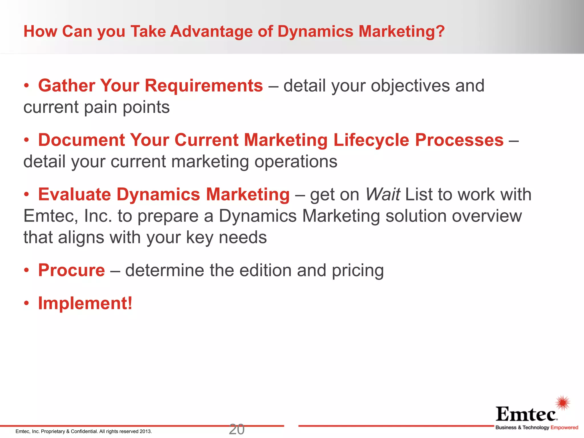 Emtec, Inc. Proprietary & Confidential. All rights reserved 2013.
How Can you Take Advantage of Dynamics Marketing?
• Gather Your Requirements – detail your objectives and
current pain points
• Document Your Current Marketing Lifecycle Processes –
detail your current marketing operations
• Evaluate Dynamics Marketing – get on Wait List to work with
Emtec, Inc. to prepare a Dynamics Marketing solution overview
that aligns with your key needs
• Procure – determine the edition and pricing
• Implement!
20
 
