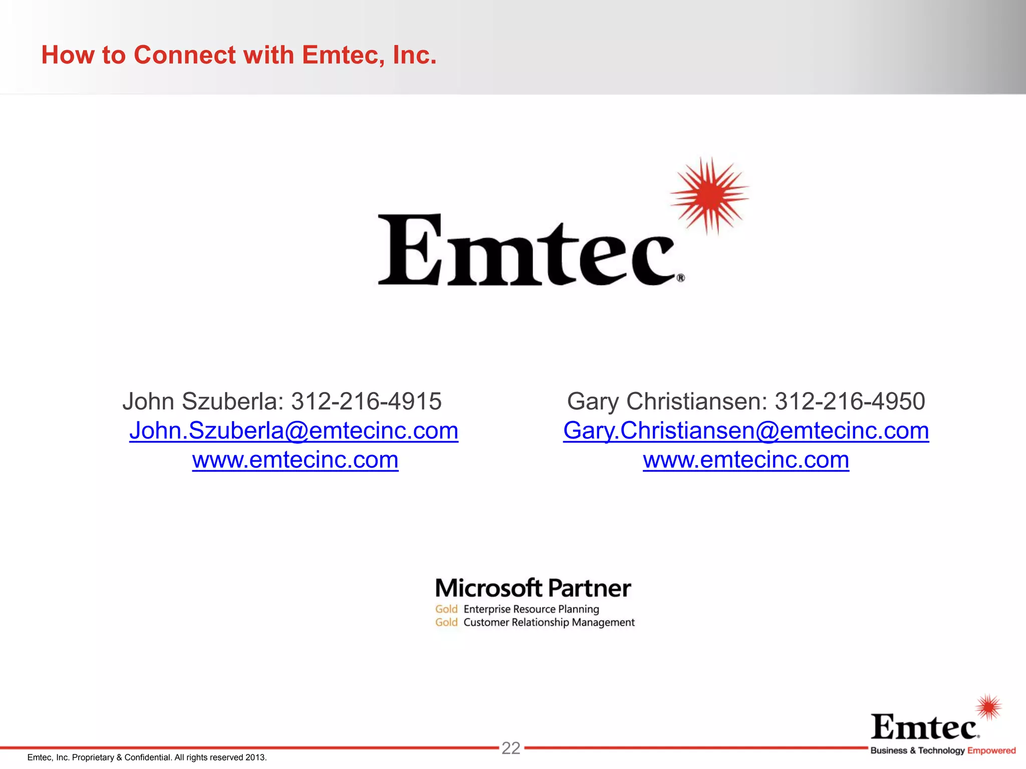 Emtec, Inc. Proprietary & Confidential. All rights reserved 2013.
How to Connect with Emtec, Inc.
John Szuberla: 312-216-4915
John.Szuberla@emtecinc.com
www.emtecinc.com
Gary Christiansen: 312-216-4950
Gary.Christiansen@emtecinc.com
www.emtecinc.com
22
 