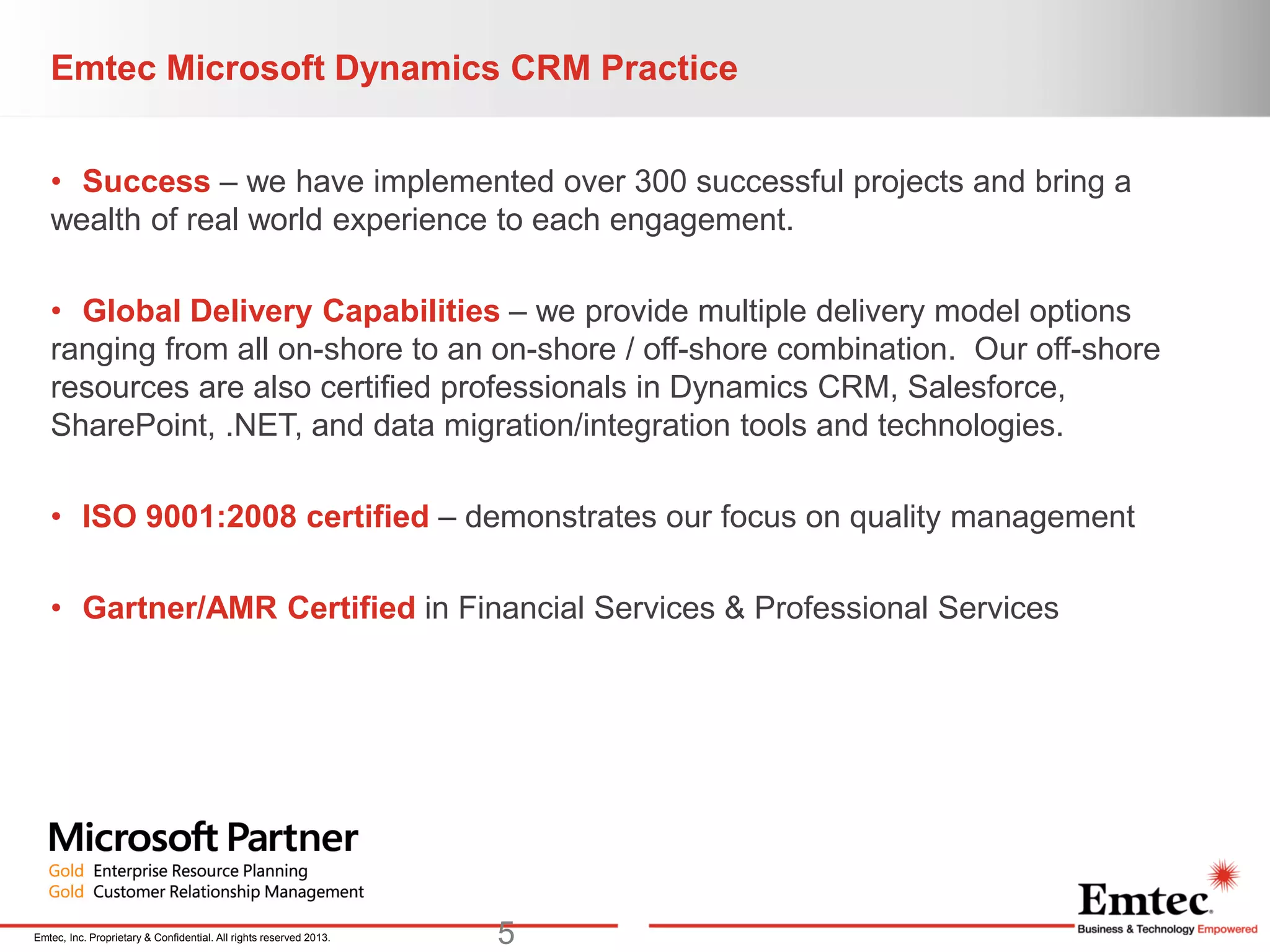 Emtec, Inc. Proprietary & Confidential. All rights reserved 2013.
Emtec Microsoft Dynamics CRM Practice
• Success – we have implemented over 300 successful projects and bring a
wealth of real world experience to each engagement.
• Global Delivery Capabilities – we provide multiple delivery model options
ranging from all on-shore to an on-shore / off-shore combination. Our off-shore
resources are also certified professionals in Dynamics CRM, Salesforce,
SharePoint, .NET, and data migration/integration tools and technologies.
• ISO 9001:2008 certified – demonstrates our focus on quality management
• Gartner/AMR Certified in Financial Services & Professional Services
5
 