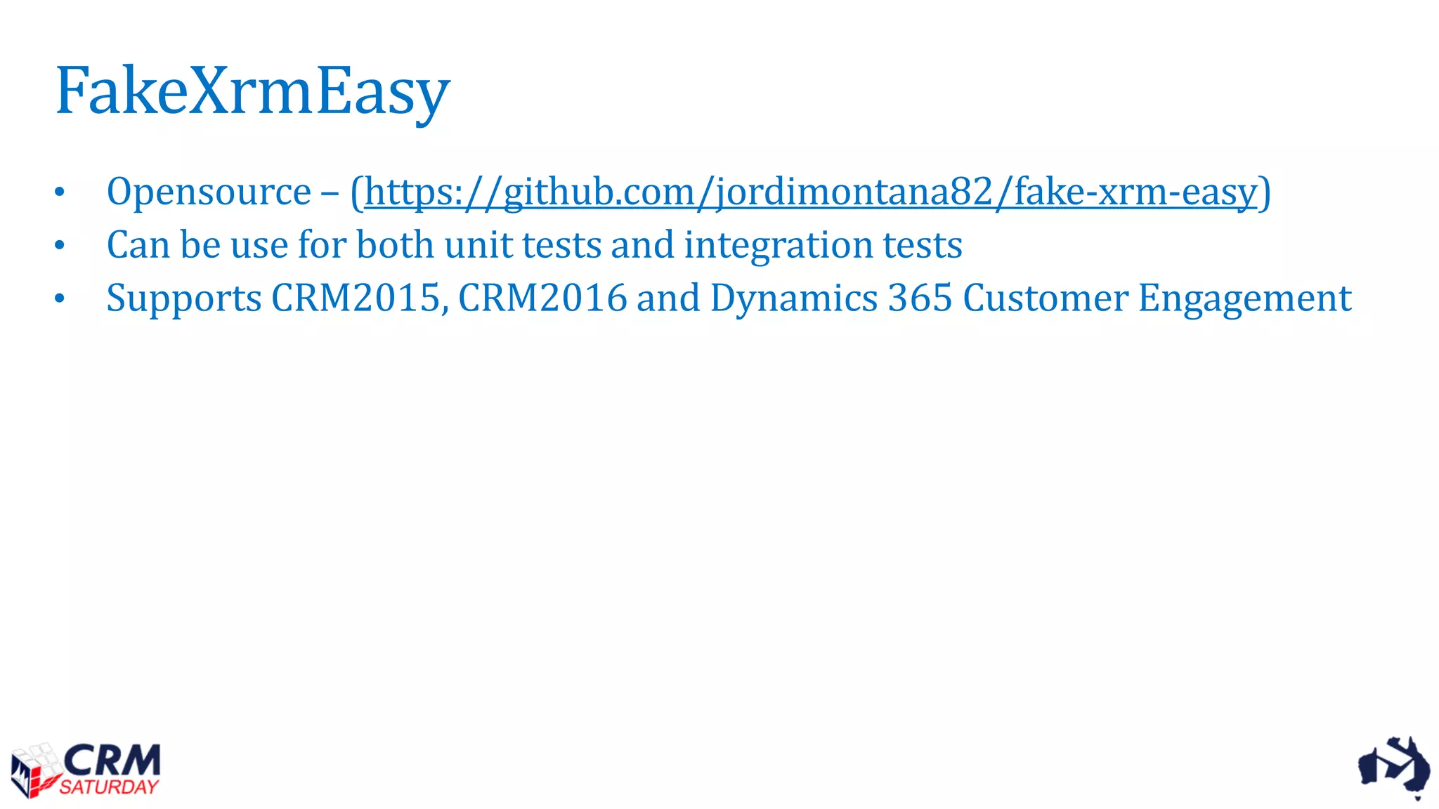 FakeXrmEasy
• Opensource – (https://github.com/jordimontana82/fake-xrm-easy)
• Can be use for both unit tests and integration tests
• Supports CRM2015, CRM2016 and Dynamics 365 Customer Engagement
 