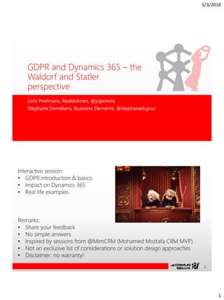 5/3/2018
1
GDPR and Dynamics 365 – the
Waldorf and Statler
perspective
Joris Poelmans, Realdolmen, @jopxtwits
Stephane Dorrekens, Business Elements, @stephanedujour
Interactive session:
• GDPR introduction & basics
• Impact on Dynamics 365
• Real life examples
Remarks:
• Share your feedback
• No simple answers
• Inspired by sessions from @MimCRM (Mohamed Mostafa CRM MVP)
• Not an exclusive list of considerations or solution design approaches
• Disclaimer: no warranty!
J
 