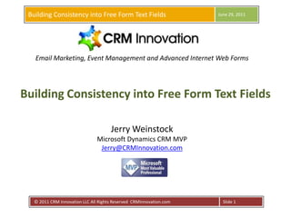Building Consistency into Free Form Text Fields,[object Object],June 29, 2011,[object Object], © 2011 CRM Innovation LLC All Rights Reserved  CRMInnovation.com ,[object Object],Slide 1,[object Object],Email Marketing, Event Management and Advanced Internet Web Forms,[object Object],Building Consistency into Free Form Text Fields,[object Object],Jerry WeinstockMicrosoft Dynamics CRM MVPJerry@CRMInnovation.com,[object Object]