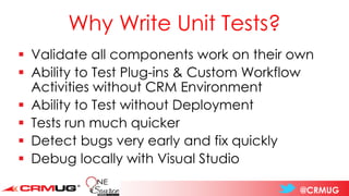 @CRMUG
Why Write Unit Tests?
▪ Validate all components work on their own
▪ Ability to Test Plug-ins & Custom Workflow
Activities without CRM Environment
▪ Ability to Test without Deployment
▪ Tests run much quicker
▪ Detect bugs very early and fix quickly
▪ Debug locally with Visual Studio
 